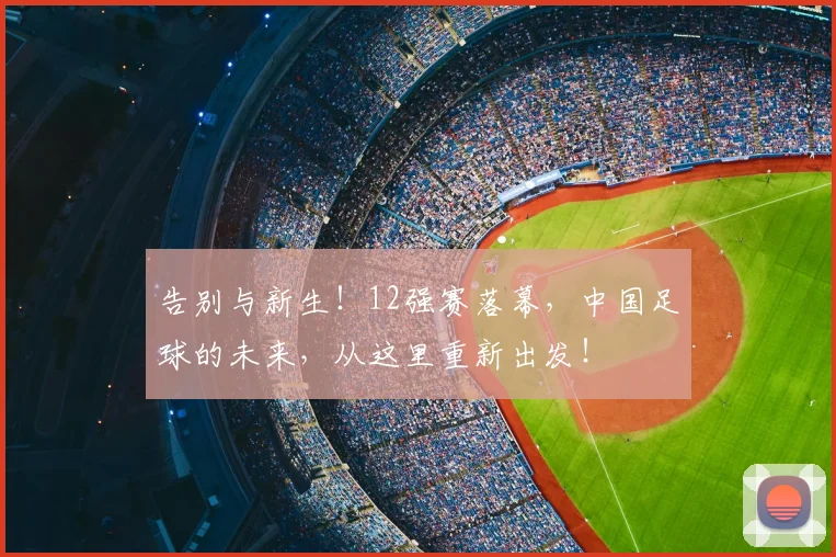 告别与新生！12强赛落幕，中国足球的未来，从这里重新出发！
