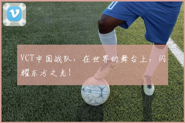 VCT中国战队，在世界的舞台上，闪耀东方之光！