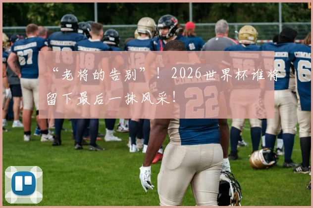 “老将的告别”！2026世界杯谁将留下最后一抹风采！