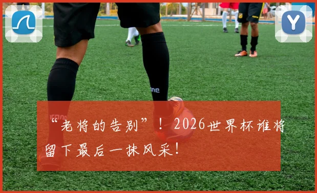 “老将的告别”！2026世界杯谁将留下最后一抹风采！