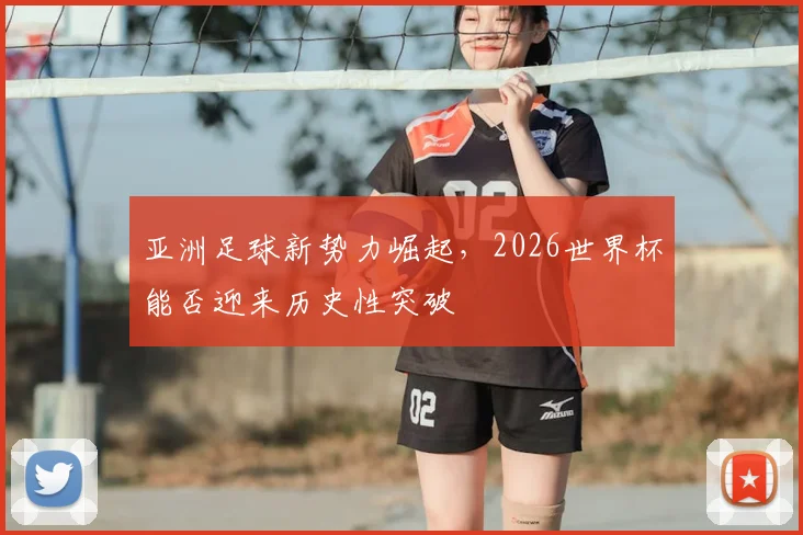 亚洲足球新势力崛起，2026世界杯能否迎来历史性突破