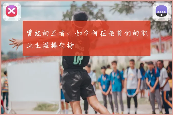 曾经的王者，如今何在老将们的职业生涯排行榜
