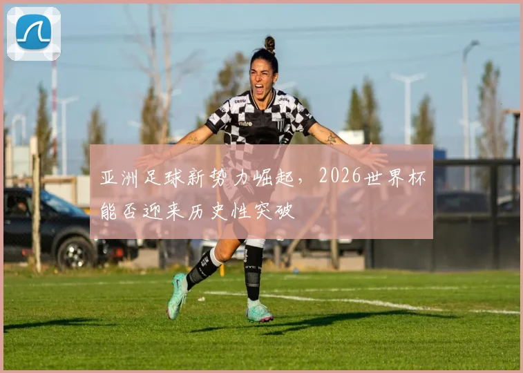 亚洲足球新势力崛起，2026世界杯能否迎来历史性突破