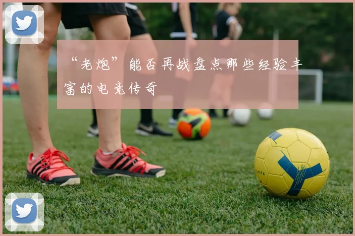 “老炮”能否再战盘点那些经验丰富的电竞传奇